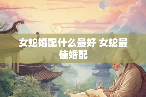 女蛇婚配什么最好 女蛇最佳婚配 女蛇婚配什么最好 女蛇最佳婚配