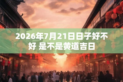 2026年7月21日日子好不好 是不是黄道吉日