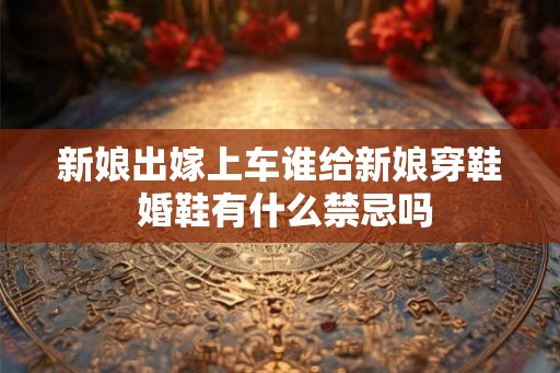 新娘出嫁上车谁给新娘穿鞋 婚鞋有什么禁忌吗