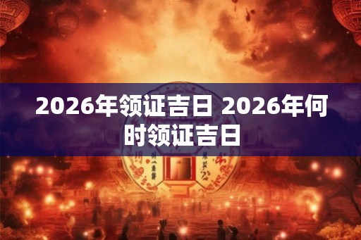 2026年领证吉日 2026年何时领证吉日