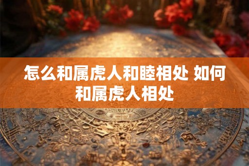 怎么和属虎人和睦相处 如何和属虎人相处
