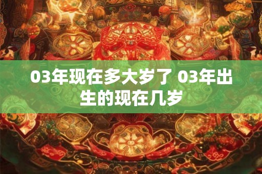 03年现在多大岁了 03年出生的现在几岁 03年现在多大岁了 03年出生的现在几岁