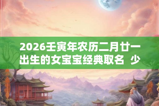 2026壬寅年农历二月廿一出生的女宝宝经典取名  少见的名字