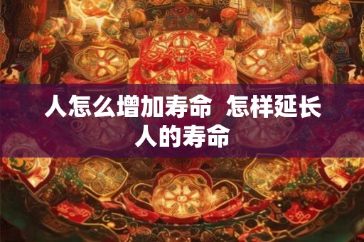 人怎么增加寿命  怎样延长人的寿命