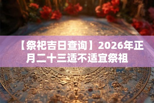 【祭祀吉日查询】2026年正月二十三适不适宜祭祖