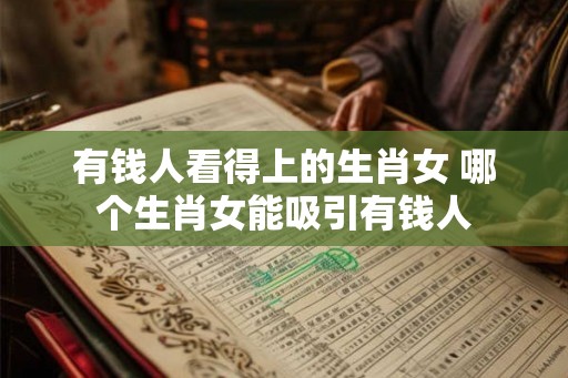 有钱人看得上的生肖女 哪个生肖女能吸引有钱人 有钱人看得上的生肖女 哪个生肖女能吸引有钱人