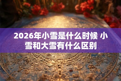 2026年小雪是什么时候 小雪和大雪有什么区别 2026年小雪是什么时候 小雪和大雪有什么区别