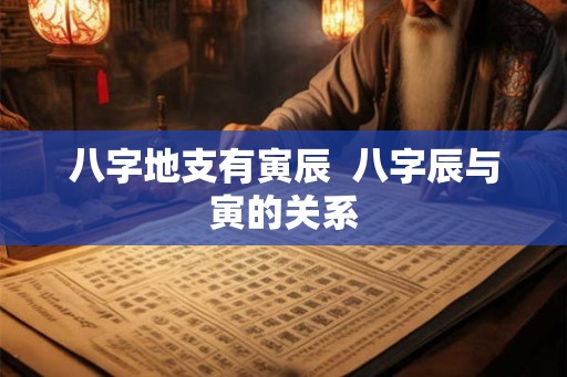 八字地支有寅辰 八字辰与寅的关系 八字地支有寅辰 八字辰与寅的关系