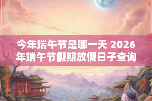 今年端午节是哪一天 2026年端午节假期放假日子查询