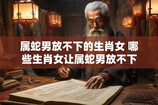 属蛇男放不下的生肖女 哪些生肖女让属蛇男放不下