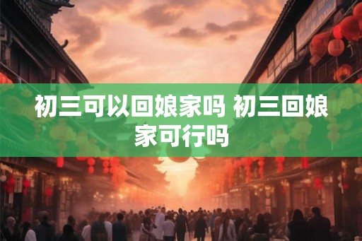 初三可以回娘家吗 初三回娘家可行吗