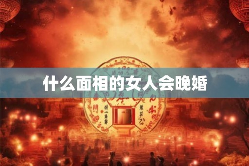 什么面相的女人会晚婚 什么面相的女人会晚婚