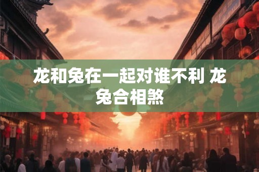 龙和兔在一起对谁不利 龙兔合相煞