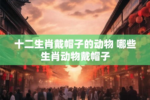 十二生肖戴帽子的动物 哪些生肖动物戴帽子