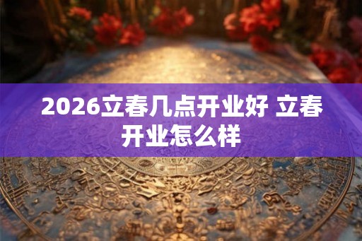 2026立春几点开业好 立春开业怎么样