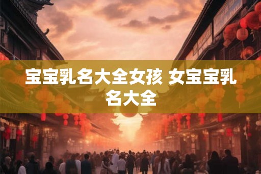宝宝乳名大全女孩 女宝宝乳名大全 宝宝乳名大全女孩 女宝宝乳名大全