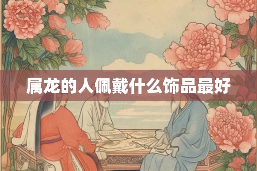属龙的人佩戴什么饰品最好 属龙的人佩戴什么饰品最好