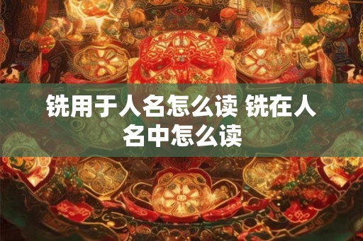 铣用于人名怎么读 铣在人名中怎么读 铣用于人名怎么读 铣在人名中怎么读