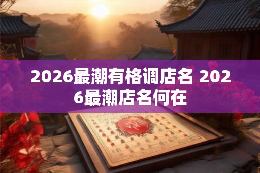 2026最潮有格调店名 2026最潮店名何在 2026最潮有格调店名 2026最潮店名何在