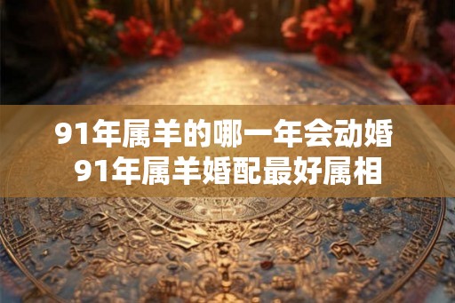 91年属羊的哪一年会动婚 91年属羊婚配最好属相