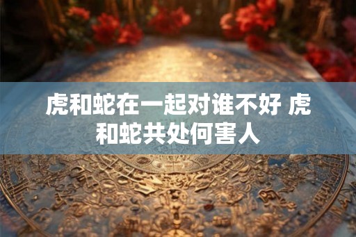 虎和蛇在一起对谁不好 虎和蛇共处何害人