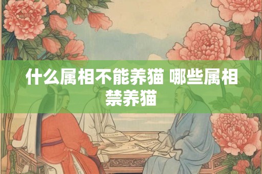 什么属相不能养猫 哪些属相禁养猫 什么属相不能养猫 哪些属相禁养猫