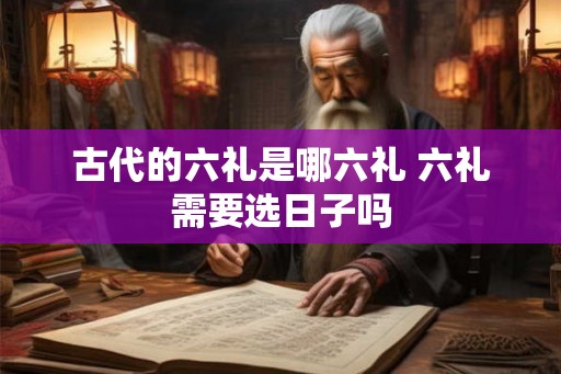 古代的六礼是哪六礼 六礼需要选日子吗 古代的六礼是哪六礼 六礼需要选日子吗
