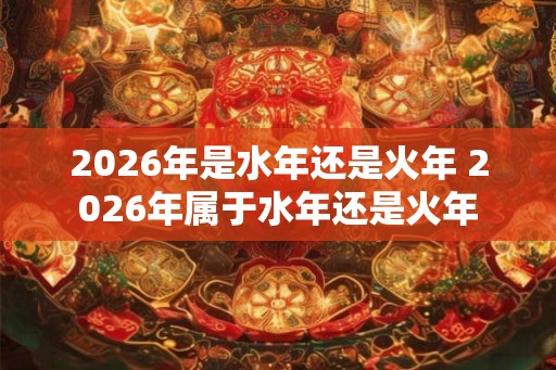 2026年是水年还是火年 2026年属于水年还是火年 2026年是水年还是火年 2026年属于水年还是火年