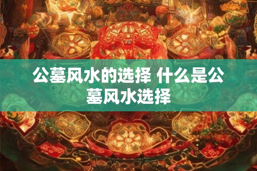 公墓风水的选择 什么是公墓风水选择 公墓风水的选择 什么是公墓风水选择
