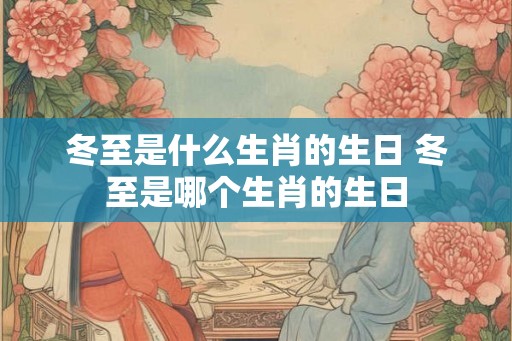 冬至是什么生肖的生日 冬至是哪个生肖的生日