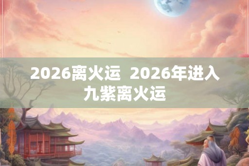 2026离火运  2026年进入九紫离火运