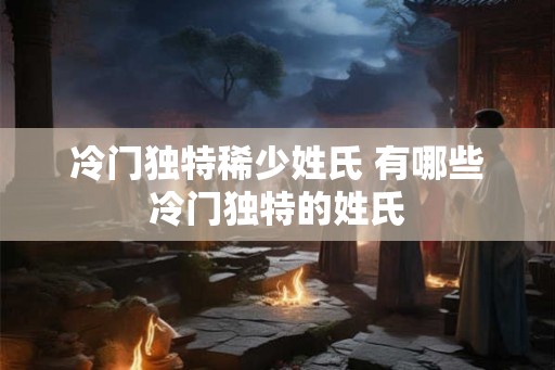 冷门独特稀少姓氏 有哪些冷门独特的姓氏