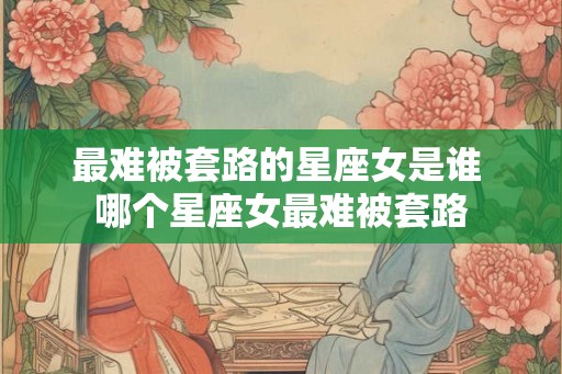 最难被套路的星座女是谁 哪个星座女最难被套路