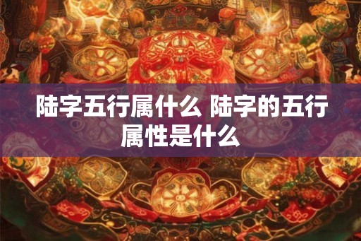 陆字五行属什么 陆字的五行属性是什么 陆字五行属什么 陆字的五行属性是什么