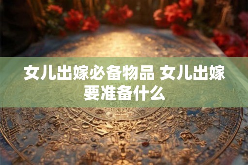 女儿出嫁必备物品 女儿出嫁要准备什么