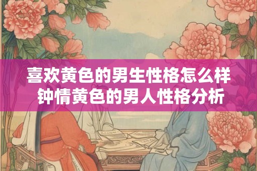 喜欢黄色的男生性格怎么样 钟情黄色的男人性格分析 喜欢黄色的男生性格怎么样 钟情黄色的男人性格分析
