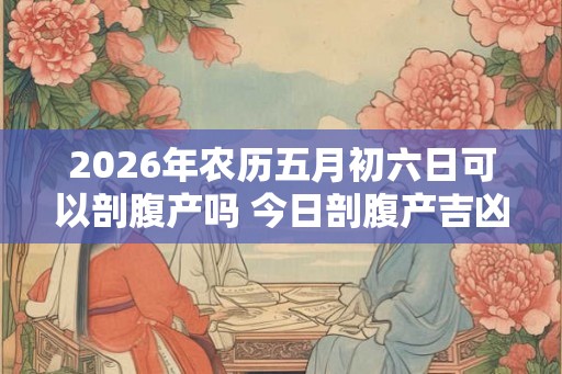 2026年农历五月初六日可以剖腹产吗 今日剖腹产吉凶查询