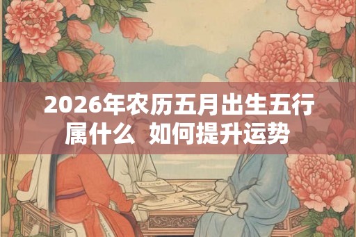 2026年农历五月出生五行属什么 如何提升运势 2026年农历五月出生五行属什么 如何提升运势