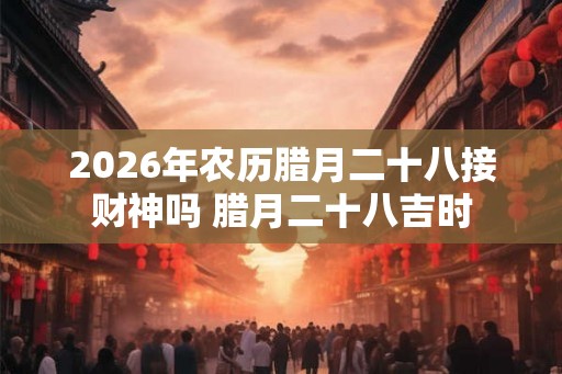 2026年农历腊月二十八接财神吗 腊月二十八吉时 2026年农历腊月二十八接财神吗 腊月二十八吉时