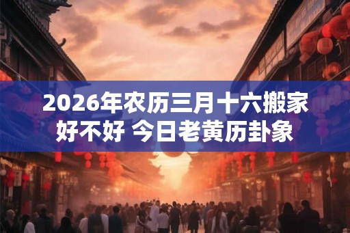 2026年农历三月十六搬家好不好 今日老黄历卦象