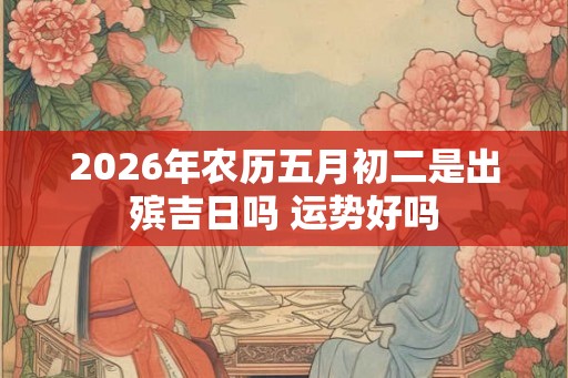 2026年农历五月初二是出殡吉日吗 运势好吗