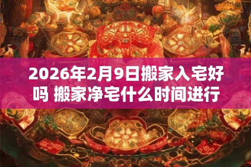 2026年2月9日搬家入宅好吗 搬家净宅什么时间进行