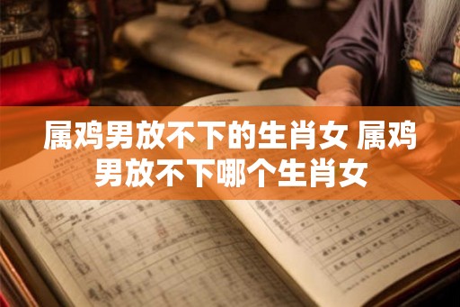 属鸡男放不下的生肖女 属鸡男放不下哪个生肖女
