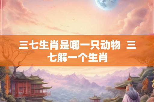 三七生肖是哪一只动物  三七解一个生肖