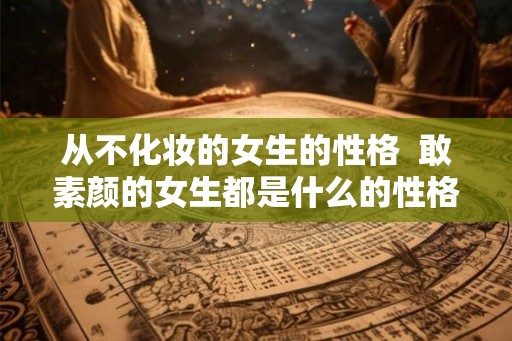 从不化妆的女生的性格  敢素颜的女生都是什么的性格