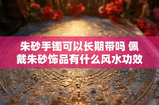 朱砂手镯可以长期带吗 佩戴朱砂饰品有什么风水功效