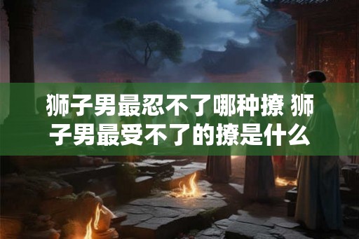 狮子男最忍不了哪种撩 狮子男最受不了的撩是什么
