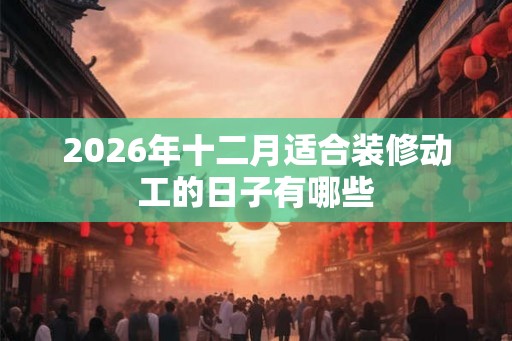 2026年十二月适合装修动工的日子有哪些 2026年十二月适合装修动工的日子有哪些