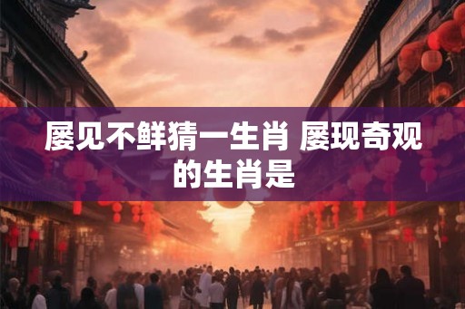 屡见不鲜猜一生肖 屡现奇观的生肖是
