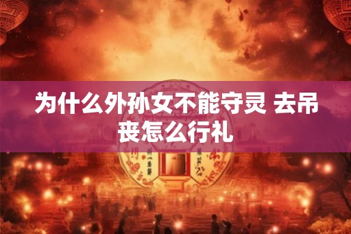 为什么外孙女不能守灵 去吊丧怎么行礼 为什么外孙女不能守灵 去吊丧怎么行礼